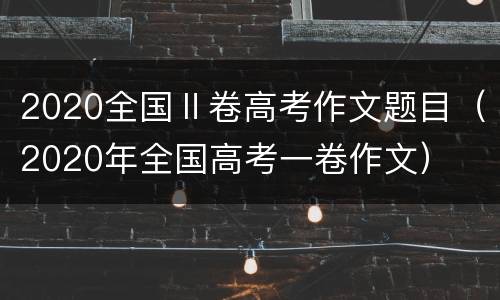 2020全国Ⅱ卷高考作文题目（2020年全国高考一卷作文）