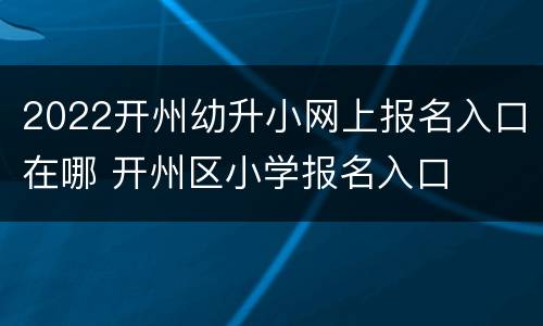 2022开州幼升小网上报名入口在哪 开州区小学报名入口