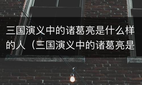 三国演义中的诸葛亮是什么样的人（三国演义中的诸葛亮是什么样的人物形象）