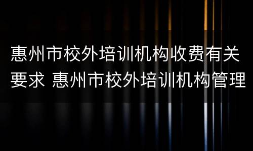 惠州市校外培训机构收费有关要求 惠州市校外培训机构管理办法