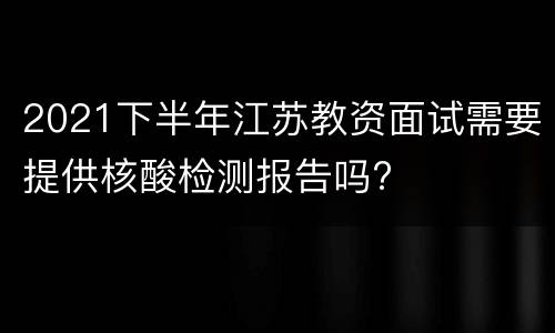 2021下半年江苏教资面试需要提供核酸检测报告吗?