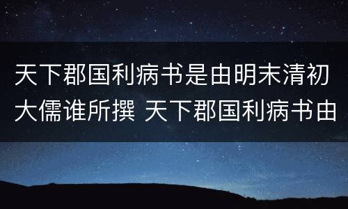天下郡国利病书是由明末清初大儒谁所撰 天下郡国利病书由明末清初大儒谁所传
