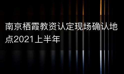 南京栖霞教资认定现场确认地点2021上半年