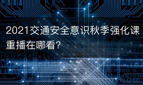 2021交通安全意识秋季强化课重播在哪看？