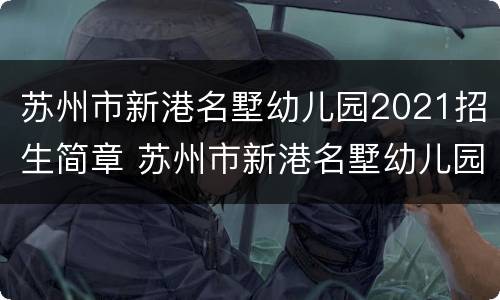 苏州市新港名墅幼儿园2021招生简章 苏州市新港名墅幼儿园2021招生简章公告