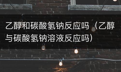 乙醇和碳酸氢钠反应吗（乙醇与碳酸氢钠溶液反应吗）
