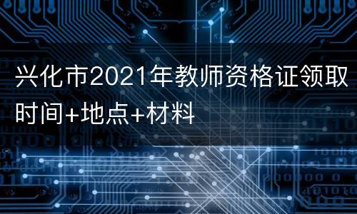兴化市2021年教师资格证领取时间+地点+材料