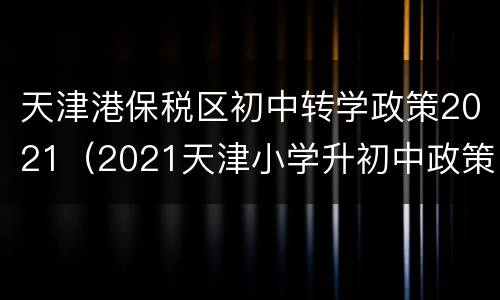 天津港保税区初中转学政策2021（2021天津小学升初中政策）
