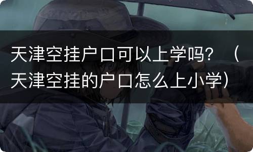 天津空挂户口可以上学吗？（天津空挂的户口怎么上小学）