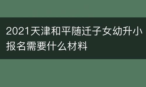 2021天津和平随迁子女幼升小报名需要什么材料