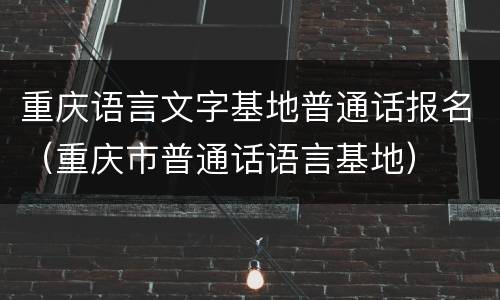 重庆语言文字基地普通话报名（重庆市普通话语言基地）