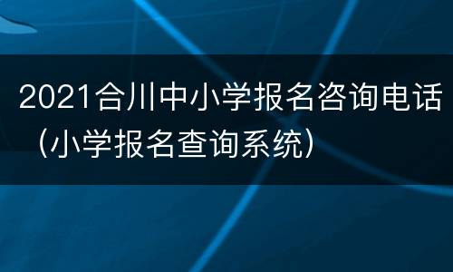 2021合川中小学报名咨询电话（小学报名查询系统）