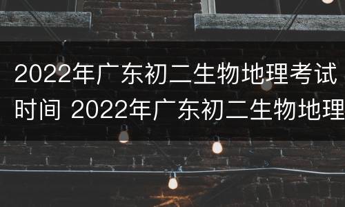 2022年广东初二生物地理考试时间 2022年广东初二生物地理考试时间表