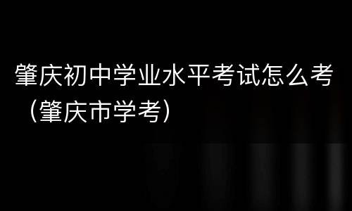 肇庆初中学业水平考试怎么考（肇庆市学考）