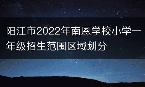 阳江市2022年南恩学校小学一年级招生范围区域划分