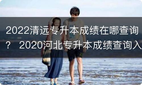 2022清远专升本成绩在哪查询？ 2020河北专升本成绩查询入口
