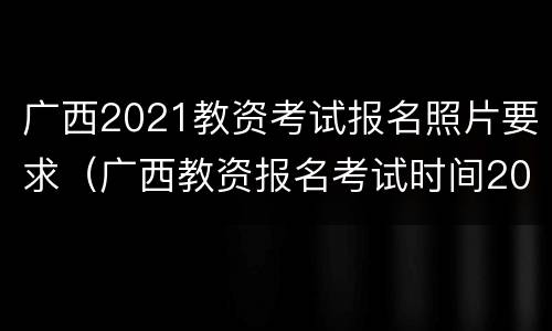 广西2021教资考试报名照片要求（广西教资报名考试时间2021）