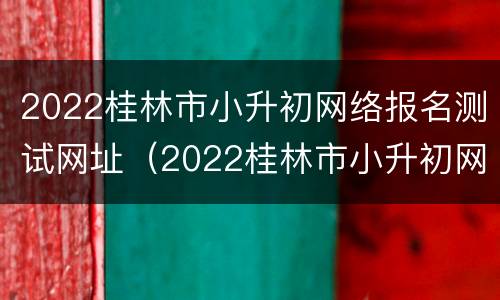 2022桂林市小升初网络报名测试网址（2022桂林市小升初网络报名测试网址是多少）