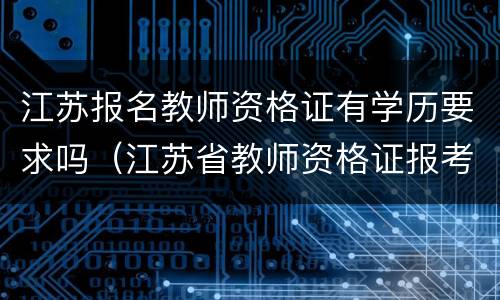 江苏报名教师资格证有学历要求吗（江苏省教师资格证报考学历要求）