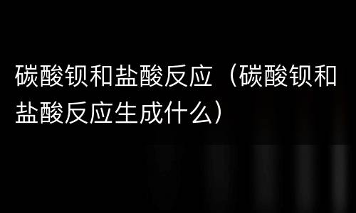 碳酸钡和盐酸反应（碳酸钡和盐酸反应生成什么）