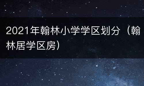 2021年翰林小学学区划分（翰林居学区房）