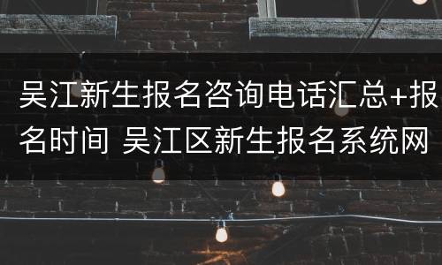吴江新生报名咨询电话汇总+报名时间 吴江区新生报名系统网站
