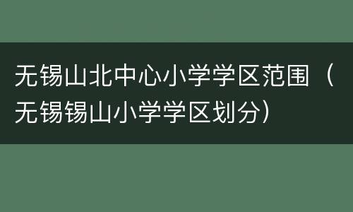 无锡山北中心小学学区范围（无锡锡山小学学区划分）