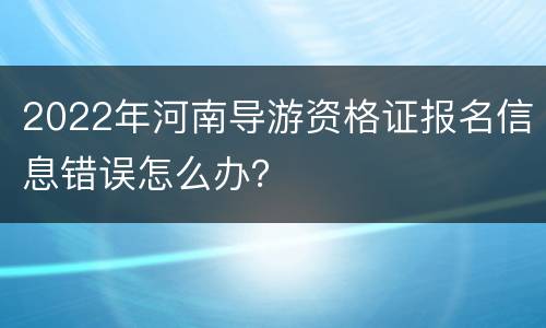 2022年河南导游资格证报名信息错误怎么办？