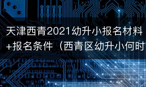 天津西青2021幼升小报名材料+报名条件（西青区幼升小何时报名）