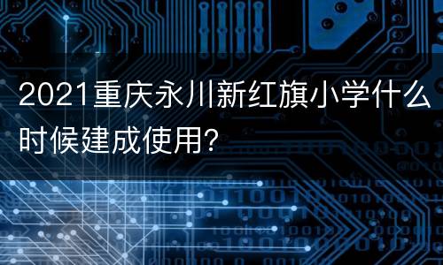 2021重庆永川新红旗小学什么时候建成使用？
