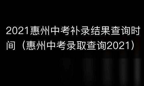 2021惠州中考补录结果查询时间（惠州中考录取查询2021）