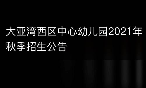 大亚湾西区中心幼儿园2021年秋季招生公告