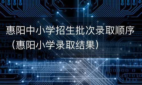 惠阳中小学招生批次录取顺序（惠阳小学录取结果）
