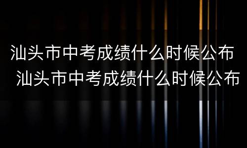 汕头市中考成绩什么时候公布 汕头市中考成绩什么时候公布2022