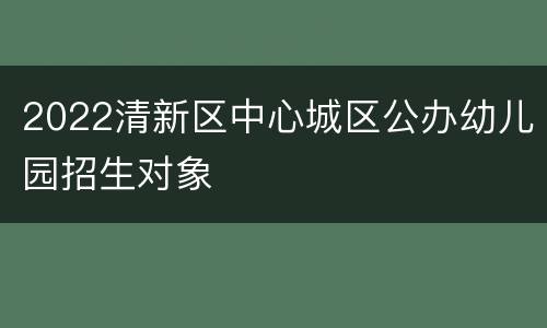 2022清新区中心城区公办幼儿园招生对象