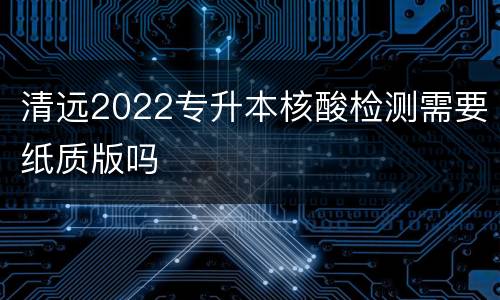清远2022专升本核酸检测需要纸质版吗