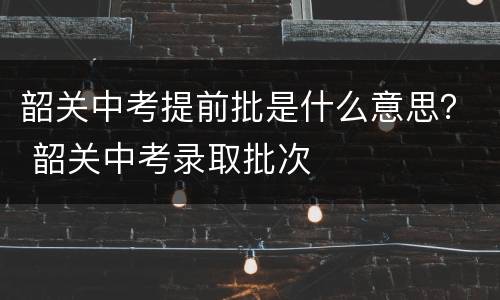 韶关中考提前批是什么意思？ 韶关中考录取批次