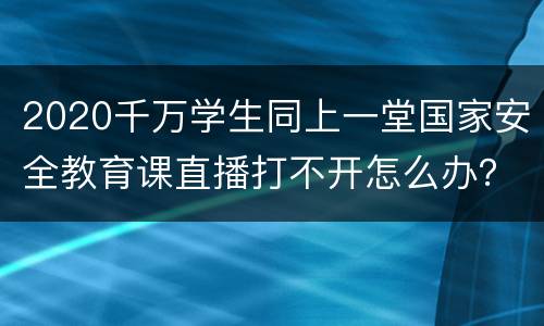 2020千万学生同上一堂国家安全教育课直播打不开怎么办？