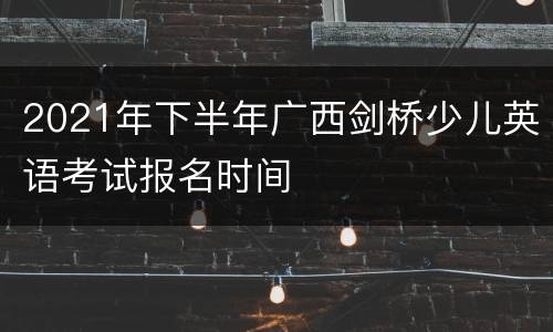 2021年下半年广西剑桥少儿英语考试报名时间