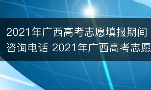 2021年广西高考志愿填报期间咨询电话 2021年广西高考志愿填报流程