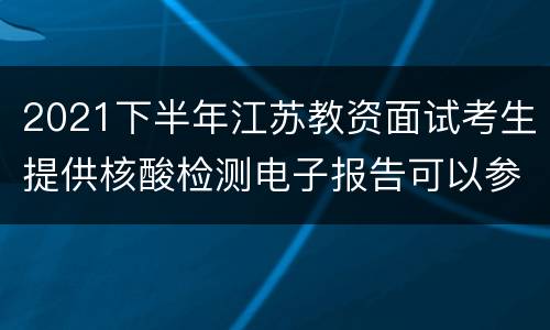 2021下半年江苏教资面试考生提供核酸检测电子报告可以参加考试吗?