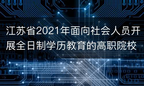 江苏省2021年面向社会人员开展全日制学历教育的高职院校名单（名称+招生计划）