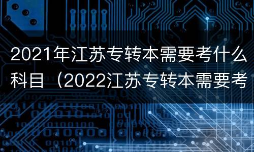2021年江苏专转本需要考什么科目（2022江苏专转本需要考什么科目）