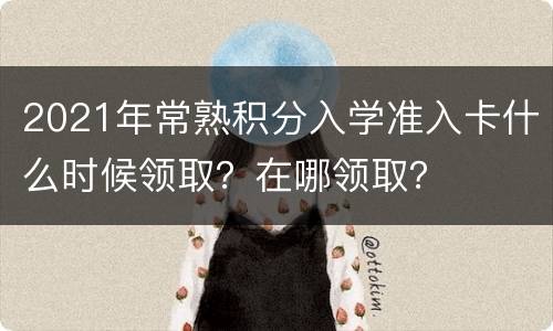 2021年常熟积分入学准入卡什么时候领取？在哪领取？