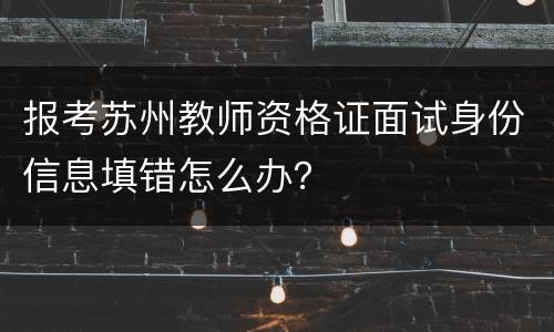报考苏州教师资格证面试身份信息填错怎么办？