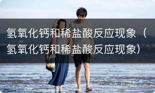 氢氧化钙和稀盐酸反应现象（氢氧化钙和稀盐酸反应现象）