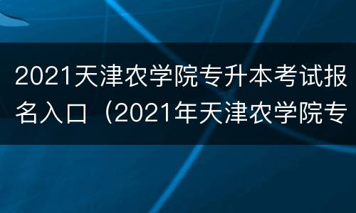 2021天津农学院专升本考试报名入口（2021年天津农学院专升本考试时间）
