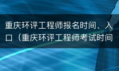 重庆环评工程师报名时间、入口（重庆环评工程师考试时间）
