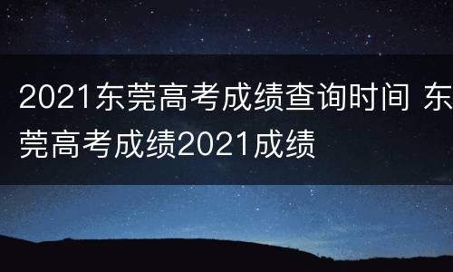 2021东莞高考成绩查询时间 东莞高考成绩2021成绩