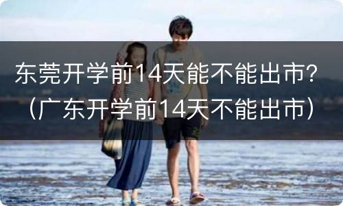 东莞开学前14天能不能出市？（广东开学前14天不能出市）